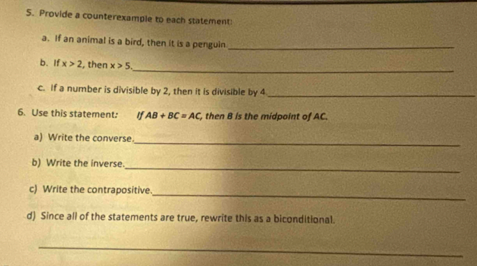 Provide a counterexample to each statement: 
a. If an animal is a bird, then it is a penguin_ 
_ 
b. If x>2 , then x>5. 
c. If a number is divisible by 2, then it is divisible by 4 _ 
6. Use this statement: If AB+BC=AC , then B is the midpoint of AC. 
_ 
a) Write the converse. 
_ 
b) Write the inverse. 
c) Write the contrapositive. 
_ 
d) Since all of the statements are true, rewrite this as a biconditional. 
_