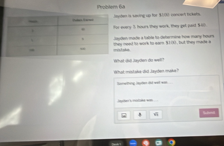 Problem 6a 
den is saving up for $100 concert tickets. 
r every 5 hours they work, they get paid $40. 
yden made a table to determine how many hours
y need to work to earn $100 , but they made a 
take. 
What did Jayden do well? 
What mistake did Jayden make? 
Something Jayden did well was . . . 
Jayden's mistake was .
sqrt(z)
Subit