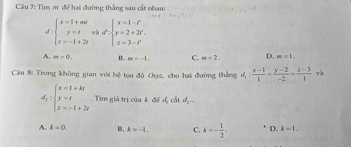 Tìm m để hai đường thẳng sau cắt nhau:
d:beginarrayl x=1+mt y=t z=-1+2tendarray. và d':beginarrayl x=1-t' y=2+2t'. z=3-t'endarray.
A. m=0. B. m=-1. C. m=2. D. m=1. 
Câu 8: Trong không gian với hệ tọa độ Oxyz, cho hai đường thẳng d_1: (x-1)/1 = (y-2)/-2 = (z-3)/1  và
d_2:beginarrayl x=1+kt y=t z=-1+2tendarray.. Tìm giá trị của k đề d_1 cắt d_2..
A. k=0. B. k=-1. C. k=- 1/2 . D. k=1.