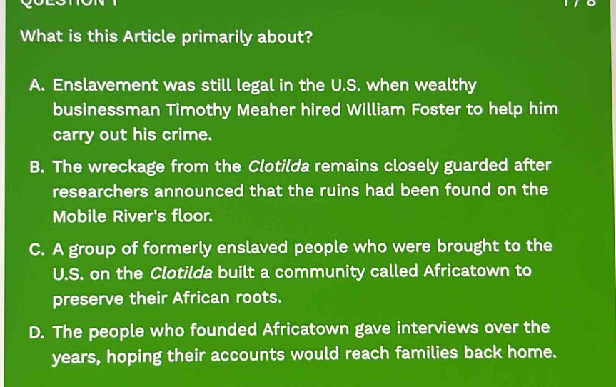 What is this Article primarily about?
A. Enslavement was still legal in the U.S. when wealthy
businessman Timothy Meaher hired William Foster to help him
carry out his crime.
B. The wreckage from the Clotilda remains closely guarded after
researchers announced that the ruins had been found on the
Mobile River's floor.
C. A group of formerly enslaved people who were brought to the
U.S. on the Clotilda built a community called Africatown to
preserve their African roots.
D. The people who founded Africatown gave interviews over the
years, hoping their accounts would reach families back home.