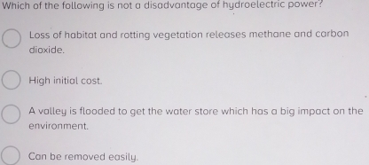 Which of the following is not a disadvantage of hydroelectric power?
Loss of habitat and rotting vegetation releases methane and carbon
dioxide.
High initial cost.
A valley is flooded to get the water store which has a big impact on the
environment.
Can be removed easily.