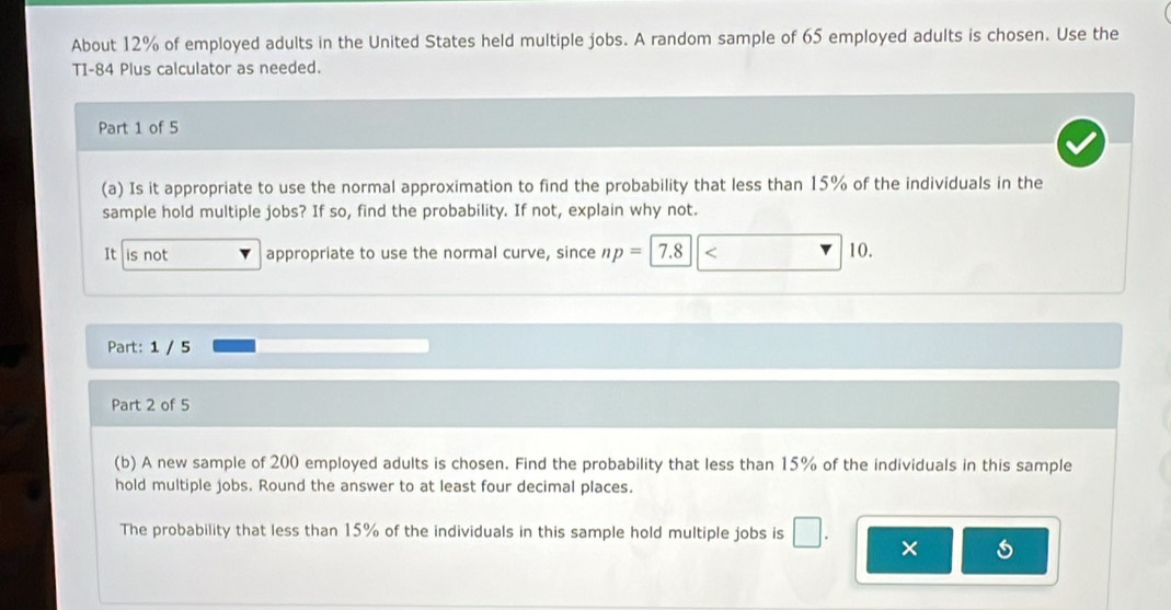 About 12% of employed adults in the United States held multiple jobs. A random sample of 65 employed adults is chosen. Use the 
TI- 84 Plus calculator as needed. 
Part 1 of 5 
(a) Is it appropriate to use the normal approximation to find the probability that less than 15% of the individuals in the 
sample hold multiple jobs? If so, find the probability. If not, explain why not. 
It is not appropriate to use the normal curve, since np=| 7.8 10. 
Part: 1 / 5 
Part 2 of 5 
(b) A new sample of 200 employed adults is chosen. Find the probability that less than 15% of the individuals in this sample 
hold multiple jobs. Round the answer to at least four decimal places. 
The probability that less than 15% of the individuals in this sample hold multiple jobs is □ 
×