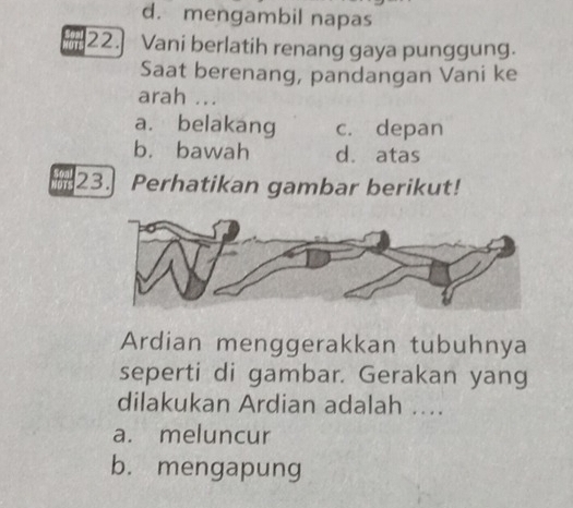 d. mengambil napas
22.] Vani berlatih renang gaya punggung.
Saat berenang, pandangan Vani ke
arah ...
a. belakang c. depan
b. bawah d. atas
23. Perhatikan gambar berikut!
Ardian menggerakkan tubuhnya
seperti di gambar. Gerakan yang
dilakukan Ardian adalah ...
a. meluncur
b. mengapung