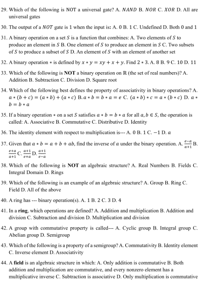 Which of the following is NOT a universal gate? A. NAND B. NOR C. XOR D. All are
universal gates
30. The output of a NOT gate is 1 when the input is: A. 0 B. 1 C. Undefined D. Both 0 and 1
31. A binary operation on a set S is a function that combines: A. Two elements of S to
produce an element in S B. One element of S to produce an element in S C. Two subsets
of S to produce a subset of S D. An element of S with an element of another set
32. A binary operation * is defined by x*y=xy+x+y. Find 2*3.A.8B.9C.10 D. 11
33. Which of the following is NOT a binary operation on R (the set of real numbers)? A.
Addition B. Subtraction C. Division D. Square root
34. Which of the following best defines the property of associativity in binary operations? A.
a*(b+c)=(a*b)+(a*c) B. a*b=b*a= 。 C. (a*b)*c=a*(b*c) D. a*
b=b*a
35. If a binary operation * on a set S satisfies a*b=b*a for all a,b∈ S, , the operation is
called: A. Associative B. Commutative C. Distributive D. Identity
36. The identity element with respect to multiplication is--- A. 0 B. 1 C. −1 D. a
37. Given that a*b=a+b+ab , find the inverse of a under the binary operation. A.  (e-a)/a+1 B.
 (e+a)/a+1  C.  (a+1)/e+a  D.  (a+1)/e-a 
38. Which of the following is NOT an algebraic structure? A. Real Numbers B. Fields C.
Integral Domain D. Rings
39. Which of the following is an example of an algebraic structure? A. Group B. Ring C.
Field D. All of the above
40. A ring has --- binary operation(s). A. 1 B. 2 C. 3 D. 4
41. In a ring, which operations are defined? A. Addition and multiplication B. Addition and
division C. Subtraction and division D. Multiplication and division
42. A group with commutative property is called--- A. Cyclic group B. Integral group C.
Abelian group D. Semigroup
43. Which of the following is a property of a semigroup? A. Commutativity B. Identity element
C. Inverse element D. Associativity
44. A field is an algebraic structure in which: A. Only addition is commutative B. Both
addition and multiplication are commutative, and every nonzero element has a
multiplicative inverse C. Subtraction is associative D. Only multiplication is commutative