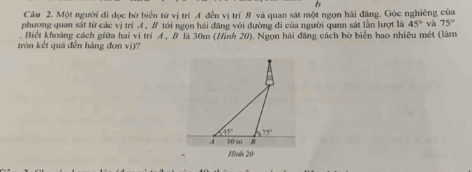 Một người đi dọc bờ biển từ vị trí A đến vị trí B và quan sát một ngọn hải đăng. Góc nghiêng của
phượng quan sát từ các vị trí A , B tới ngọn hải đăng với dường đi của người qunn sát lần lượt là 45° và 75°. Biết khoảng cách giữa hai vi trí A , B là 30m (Hình 20). Ngọn hải đăng cách bờ biển bao nhiêu mét (làm
tròn kết quả đến hàng đơn vị)?