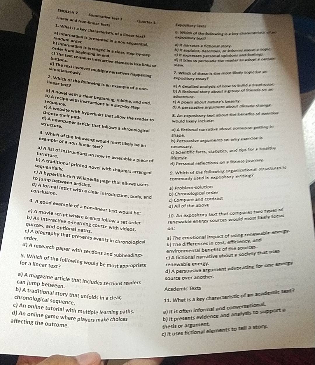 ENGLISH 7 Summative Test 3 Quarter 3
Lnear and Non-linear Texts
Expository Texts
1. What is a key characteristic of a linear text? expository text?
6. Which of the following is a key charactariatc of ao
random order.
a) Information is presented in a non-sequential, #) It narrates a fictional story.
b) it explains, describes, or informs about a sopic
b) Information is arranged in a clear, step-by-step c) it expresses personal opinions and feelings.
order from beginning to end.
c) The text contains interactive elements like links or view.
buttons.
d) it tries to persuade the reader to adopt a cerle
d) The text involves multiple narratives happening
simultaneously.
7. Which of these is the most likely sopic for ae
expository essay?
2. Which of the following is an example of a non-
linear text?
a) A detalled analysis of how to build a treehouse
b) A fictional story about a group of friends oe ae
adventure.
a) A novel with a clear beginning, middle, and end. c) A poem about nature's beauty.
b) A recipe with instructions in a step-by-step
sequence.
d) A persuasive argument about climate change
c) A website with hyperlinks that allow the reader to would likely include:
choose their path.
8. An expository text about the benetits of exerdee
d) A newspaper article that follows a chronological  a) A fictional narrative about someone getin  n 
structure.
shape.
b) Persuasive arguments on why exercise is
3. Which of the following would most likely be an necessary.
example of a non-linear text?
c) Scientific facts, statistics, and tips for a healthy
a) A list of instructions on how to assemble a piece of
furniture.
lifestyle
d) Personal reflections on a fitness joureey
b) A traditional printed novel with chapters arranged 9. Which of the following organizational structures is
sequentially.
commonly used in expository writing?
c) A hyperlink-rich Wikipedia page that allows users
to jump between articles.
a) Problem-solution
d) A formal letter with a clear introduction, body, and
conclusion.
b) Chronological order
c) Compare and contrast
d) All of the above
4. A good example of a non-linear text would be:
10. An expository text that compares two types of
a) A movie script where scenes follow a set order. renewable energy sources would most likely focus 
b) An interactive e-learning course with videos,
quizzes, and optional paths.
on:
c) A biography that presents events in chronological
order.
a) The emotional impact of using renewable energy
b) The differences in cost, efficiency, and
environmental benefits of the sources.
d) A research paper with sections and subheadings.
c) A fictional narrative about a society that uses
5. Which of the following would be most appropriate renewable energy.
for a linear text?
d) A persuasive argument advocating for one energy
source over another.
a) A magazine article that includes sections readers
can jump between.
Academic Texts
b) A traditional story that unfolds in a clear,
chronological sequence.
11. What is a key characteristic of an academic text?
c) An online tutorial with multiple learning paths. a) It is often informal and conversational.
d) An online game where players make choices
b) It presents evidence and analysis to support a
affecting the outcome.
thesis or argument.
c) It uses fictional elements to tell a story.