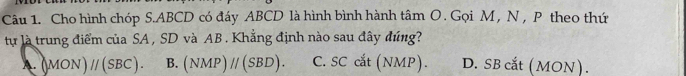 Cho hình chóp S. ABCD có đáy ABCD là hình bình hành tâm O . Gọi M , N , P theo thứ
lự là trung điểm của SA , SD và AB. Khẳng định nào sau đây đúng?
A. (MON)parallel (SBC). B. (NMP)parallel (SBD). C. SC cắt (NMP). D. SB cắt (MON).