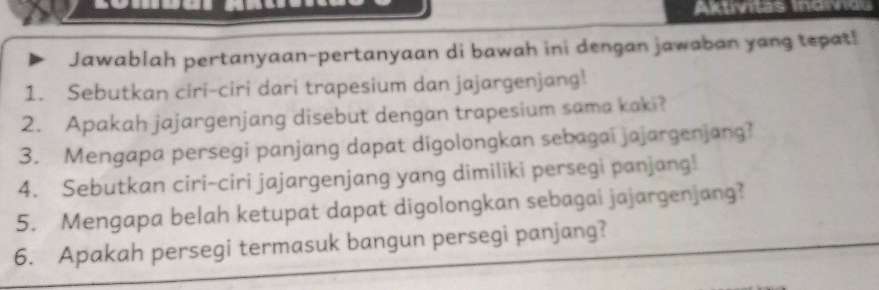 Aktivitas Indivio 
Jawablah pertanyaan-pertanyaan di bawah ini dengan jawaban yang tepat! 
1. Sebutkan ciri-ciri dari trapesium dan jajargenjang! 
2. Apakah jajargenjang disebut dengan trapesium sama kaki? 
3. Mengapa persegi panjang dapat digolongkan sebagai jajargenjang? 
4. Sebutkan ciri-ciri jajargenjang yang dimiliki persegi panjang! 
5. Mengapa belah ketupat dapat digolongkan sebagai jajargenjang? 
6. Apakah persegi termasuk bangun persegi panjang?