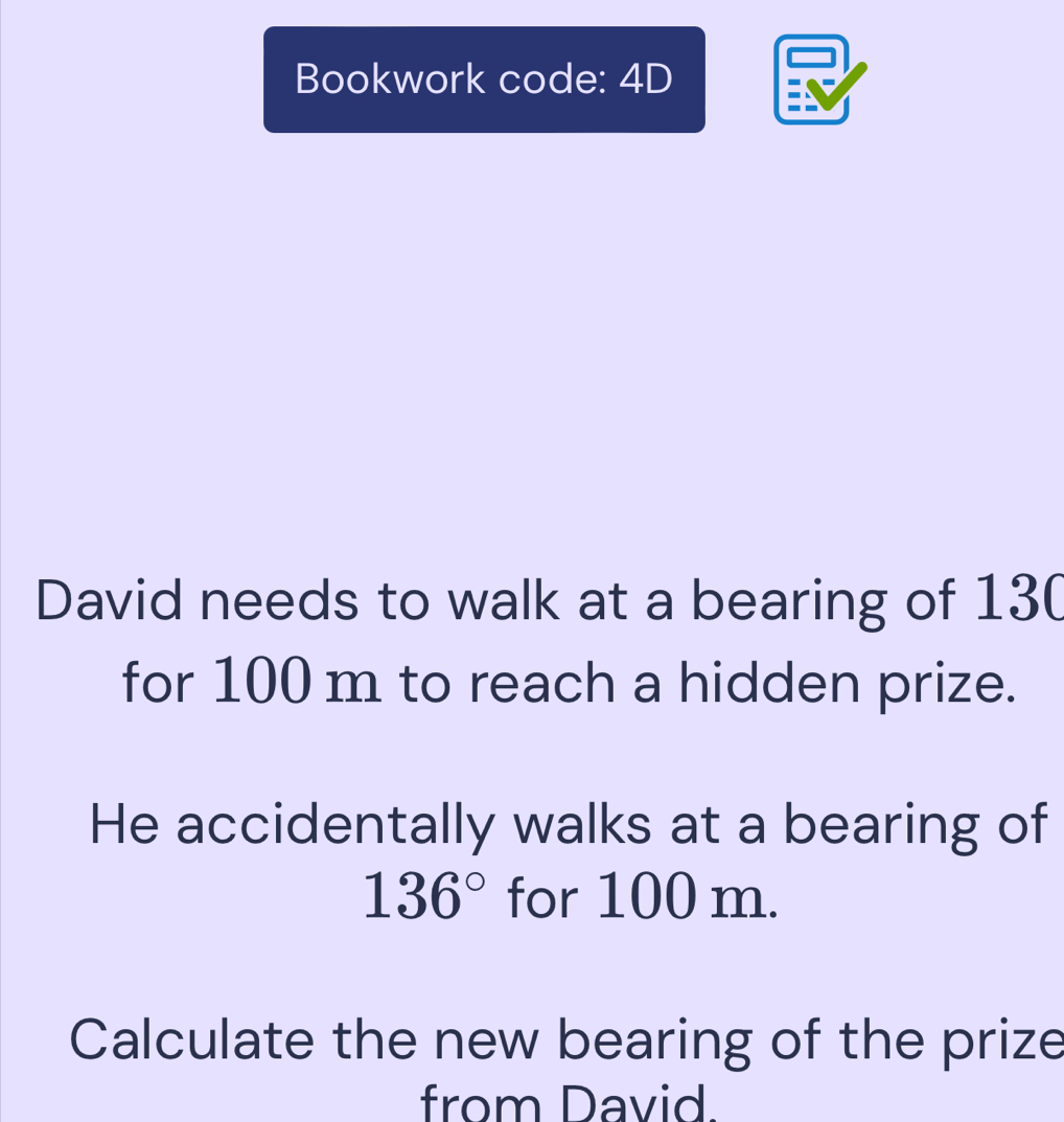 Bookwork code: 4D 
David needs to walk at a bearing of 13 ( 
for 100 m to reach a hidden prize. 
He accidentally walks at a bearing of
136° for 100 m. 
Calculate the new bearing of the prize 
from David.