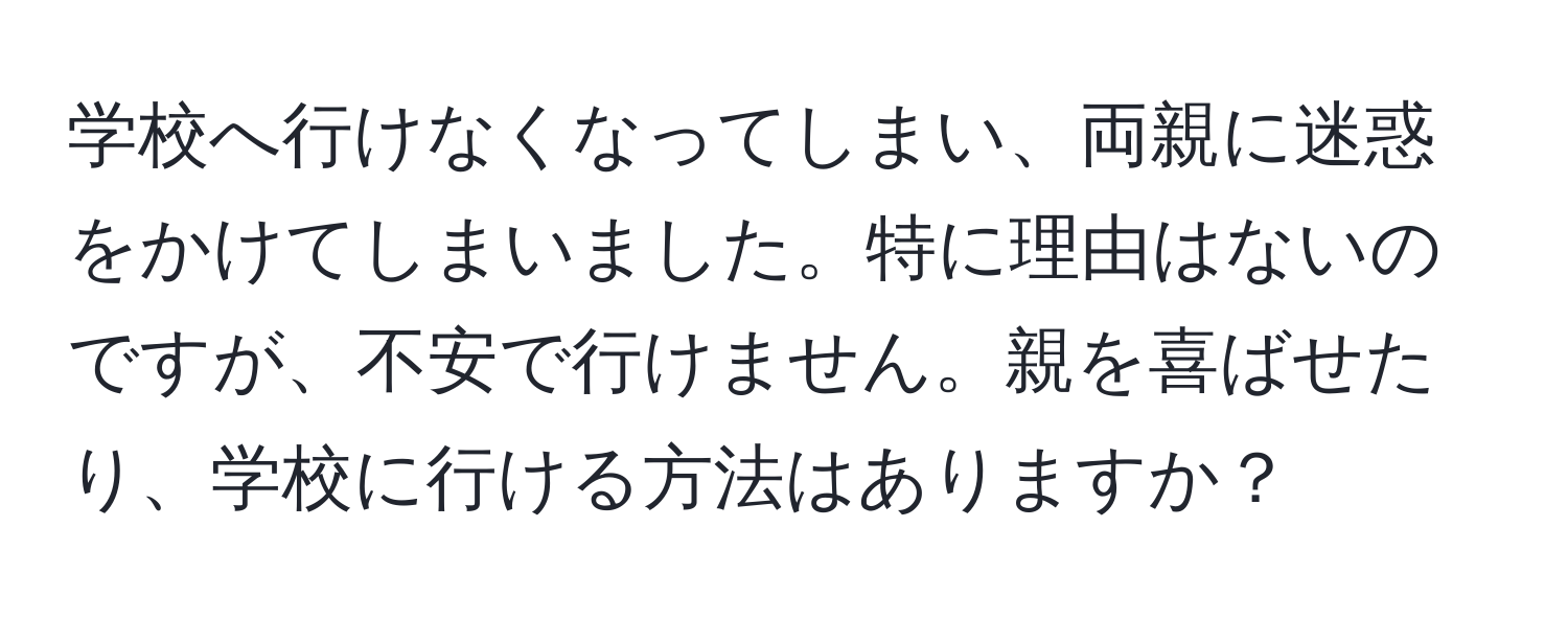 学校へ行けなくなってしまい、両親に迷惑をかけてしまいました。特に理由はないのですが、不安で行けません。親を喜ばせたり、学校に行ける方法はありますか？