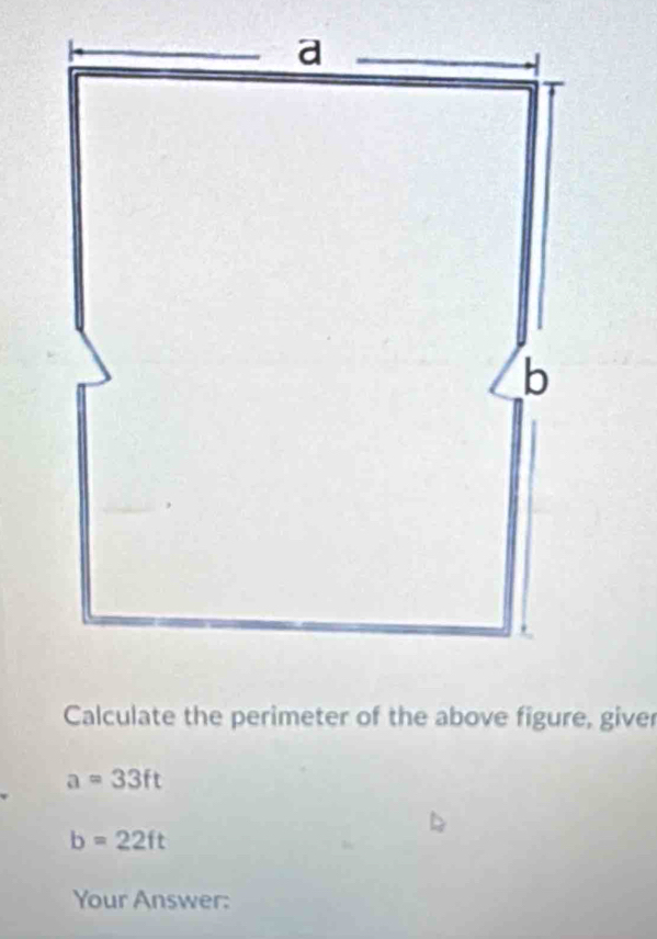 Calculate the perimeter of the above figure, giver
a=33ft
b=22ft
Your Answer: