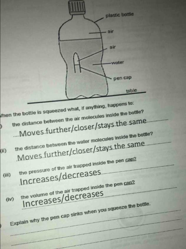 When th
) the distance between the air molecules inside the bottle?
Moves further/closer/stays the same_
(ii) the distance between the water molecules inside the bottle?
Moves further/closer/stays.the same
(iii) the pressure of the air trapped inside the pen cap?
Increases/decreases
(iv) the volume of the air trapped inside the pen cap?_
Increases/decreases
_
_
_Explain why the pen cap sinks when you squeeze the bottle.