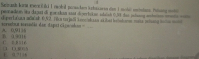 Sebuah kota memiliki 1 mobil pemadam kebakaran dan 1 mobil ambulans. Peluang mobil
pemadam itu dapat di gunakan saat diperlukan adalah 0,98 dan peluang ambulans terandia waims
diperlukan adalah 0,92. Jika terjadi kecelakaan akibat kebakaran maka peluang kedia mobil
tersebut tersedia dan dapat digunakan =_
A. 0,9116
B. 0,9016
C. 0,8116
D. O,8016
E. 0,7116