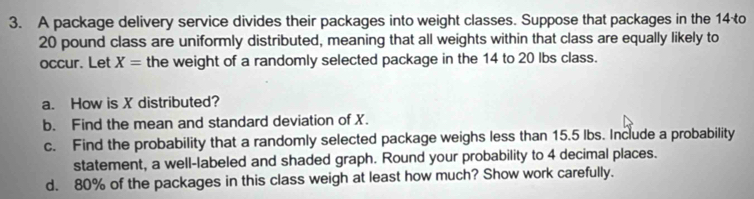 A package delivery service divides their packages into weight classes. Suppose that packages in the 14 o
20 pound class are uniformly distributed, meaning that all weights within that class are equally likely to 
occur. Let X= the weight of a randomly selected package in the 14 to 20 lbs class. 
a. How is X distributed? 
b. Find the mean and standard deviation of X. 
c. Find the probability that a randomly selected package weighs less than 15.5 Ibs. Include a probability 
statement, a well-labeled and shaded graph. Round your probability to 4 decimal places. 
d. 80% of the packages in this class weigh at least how much? Show work carefully.