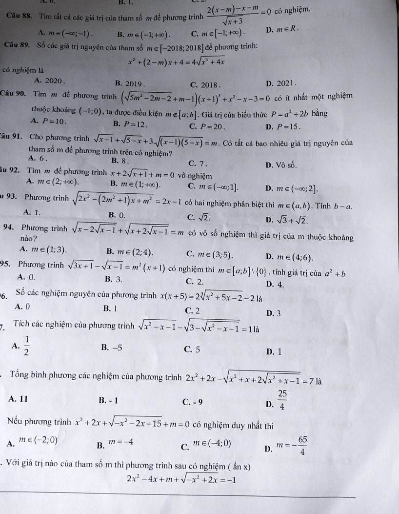 B. 1.
Câu 88. Tìm tất cả các giá trị của tham số m đề phương trình  (2(x-m)-x-m)/sqrt(x+3) =0 có nghiệm.
A. m∈ (-∈fty ,-1). B. m∈ (-1;+∈fty ). C. m∈ [-1;+∈fty ). D. m∈ R.
Câu 89. Số các giá trị nguyên của tham số m∈ [-2018;2018] để phương trình:
x^2+(2-m)x+4=4sqrt(x^3+4x)
có nghiệm là
A. 2020 . B. 2019 . C. 2018 . D. 202 1.
Câu 90. Tìm m đề phương trình (sqrt(5m^2-2m-2)+m-1)(x+1)^3+x^2-x-3=0 có ít nhất một nghiệm
thuộc khoảng (-1;0) , ta được điều kiện m∉ [a;b]. Giá trị của biểu thức P=a^2+2b bằng
A. P=10. B. P=12. C. P=20. D. P=15.
Câu 91. Cho phương trình sqrt(x-1)+sqrt(5-x)+3.sqrt((x-1)(5-x))=m. Có tất cả bao nhiêu giá trị nguyên của
tham số m đề phương trình trên có nghiệm?
A. 6 . B. 8 . C. 7 .
D. Vhat o surd 2
âu 92. Tìm m đề phương trình x+2sqrt(x+1)+m=0 vô nghiệm
A. m∈ (2;+∈fty ). B. m∈ (1;+∈fty ). C. m∈ (-∈fty ;1]. D. m∈ (-∈fty ;2].
u 93. Phương trình sqrt(2x^2-(2m^2+1)x+m^2)=2x-1 có hai nghiệm phân biệt thì m∈ (a,b). Tính b-a.
A. 1. B. 0. C. sqrt(2). D. sqrt(3)+sqrt(2).
94. Phương trình sqrt(x-2sqrt x-1)+sqrt(x+2sqrt x-1)=m có vô số nghiệm thì giá trị của m thuộc khoảng
nào?
A. m∈ (1;3). B. m∈ (2;4). C. m∈ (3;5). D. m∈ (4;6).
95. Phương trình sqrt(3x+1)-sqrt(x-1)=m^2(x+1) có nghiệm thì m∈ [a;b]vee  0 , tính giá trị của a^2+b
A. 0. B. 3. C. 2. D. 4.
6. Số các nghiệm nguyên của phương trình x(x+5)=2sqrt[3](x^2+5x-2)-21 à
A. 0 B. l C. 2 D. 3
Tích các nghiệm của phương trình sqrt(x^2-x-1)-sqrt(3-sqrt x^2-x-1)=1la
A.  1/2  B. -5 C. 5 D. 1
Tổng bình phương các nghiệm của phương trình 2x^2+2x-sqrt(x^2+x+2sqrt x^2+x-1)=7|a
A. 11 B. - 1 C. - 9 D.  25/4 
Nếu phương trình x^2+2x+sqrt(-x^2-2x+15)+m=0 có nghiệm duy nhất thì
A. m∈ (-2;0) m=-4 C. m∈ (-4;0) D. m=- 65/4 
B.
. Với giá trị nào của tham số m thì phương trình sau có nghiệm ( ẩn x)
2x^2-4x+m+sqrt(-x^2+2x)=-1