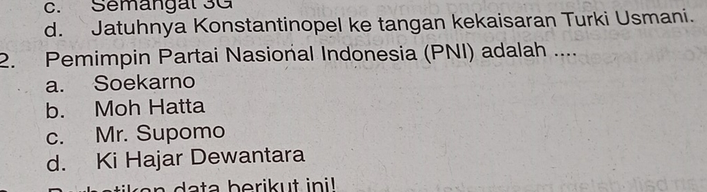 c. Semangal 3G
d. Jatuhnya Konstantinopel ke tangan kekaisaran Turki Usmani.
2. Pemimpin Partai Nasional Indonesia (PNI) adalah ....
a. Soekarno
b. Moh Hatta
c. Mr. Supomo
d. Ki Hajar Dewantara