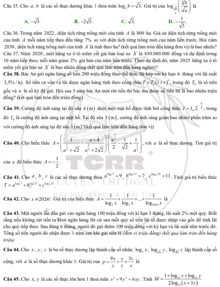 Cho a, b là các số thực dương khác 1 thỏa mãn log _ab=sqrt(3). Giá trị của log _ sqrt(b)/a ( sqrt[3](b)/sqrt(a) ) là
A. -sqrt(3). -2sqrt(3). C. sqrt(3). D. - 1/sqrt(3) .
B.
Câu 36. Trong năm 2022 , diện tích rừng trồng mới của tỉnh A là 800 ha. Giả sử diện tích rừng trồng mới
của tỉnh A mỗi năm tiếp theo đều tăng 7% so với diện tích rừng trồng mới của năm liền trước. Hỏi năm
2030 , diện tích rừng trồng mới của tỉnh A là tính theo ha? (kết quả làm tròn đến hàng đơn vị) là bao nhiêu?
Câu 37. Năm 2020 , một hãng xe ô tô niêm yết giá bán loại xe X là 850.000.000 đồng và dự định trong
10 năm tiếp theo, mỗi năm giảm 2% giá bán của năm liền trước. Theo dự định đó, năm 2025 hãng xe ô tô
niêm yết giá bán xe X là bao nhiêu đồng (kết quả làm tròn đến hàng nghìn)?
Câu 38. Bác An gửi ngân hàng số tiền 200 triệu đồng theo thể thức lãi kép với kỳ hạn 6 tháng với lãi suất
3,5% / kỳ. Số tiền cả vốn và lãi được ngân hàng tính theo công thức T=T_0(1+r)^n , trong đó T_0 là số tiền
gốc và # là số kỳ đã gửi. Hỏi sau 3 năm bác An mới rút tiền thì bác thu được số tiền lãi là bao nhiêu triệu
đồng? (kết quả làm tròn đến triệu đồng)
Câu 39. Cường độ ánh sáng tại độ sâu h(m) dưới một mặt hồ được tính bởi công thức I=I_0.2^(-frac h)4 , trong
đó I_0 là cường độ ánh sáng tại mặt hồ. Tại độ sâu 3 n n 1), cường độ ánh sáng giảm bao nhiêu phần trăm so
với cường độ ánh sáng tại độ sâu 1(m)?(kết quả làm tròn đến hàng đơn vị)
Câu 40. Cho biểu thức A=(frac 1a^(frac 1)2+sqrt(2)-frac a+4a^(frac 3)2+2sqrt(2))· (frac a^(frac 1)22- 1/sqrt(2) +frac 1a^(frac 1)2) , với a là số thực dương. Tìm giá trị
của a đề biểu thức A=- 1/2 .
Câu 41. Cho ª, b, c là các số thực dương thỏa a^(log _3)7=9.b^(log _7)11=7.c^(log _11)25=11. Tính giá trị biểu thức
T=a^((log _3)^27)+b^((log _7)^211)+c^((log _11)^225)
Câu 42. Cho x=2024!. Giá trị của biểu thức A=frac 1log _2x+frac 1log _3x+...+frac 1log _2024x là
Câu 43. Một người lần đầu gửi vào ngân hàng 100 triệu đồng với kì hạn 3 tháng, lãi suất 2% một quý. Biết
rằng nếu không rút tiền ra khỏi ngân hàng thì cứ sau mỗi quý số tiền lãi sẽ được nhập vào gốc đề tính lãi
cho quý tiếp theo. Sau đúng 6 tháng, người đó gửi thêm 100 triệu đồng với kỳ hạn và lãi suất như trước đó.
Tổng số tiền người đó nhận được 1 năm sau khi gửi tiền là (đơn vị triệu đồng) (kết quả làm tròn đến hàng
triệu)
Câu 44. Cho x, y, z là ba số thực dương lập thành cấp số nhân; log _ax,log _sqrt(a)y,log _sqrt[3](a)z lập thành cấp số
cộng, với a là số thực dương khác 1. Giá trị của p= 9x/y + y/z + 3z/x la^*
Câu 45. Cho x, y là các số thực lớn hơn 1 thoả mãn x^2+9y^2=6xy. Tính M=frac 1+log _12x+log _12y2log _12(x+3y)