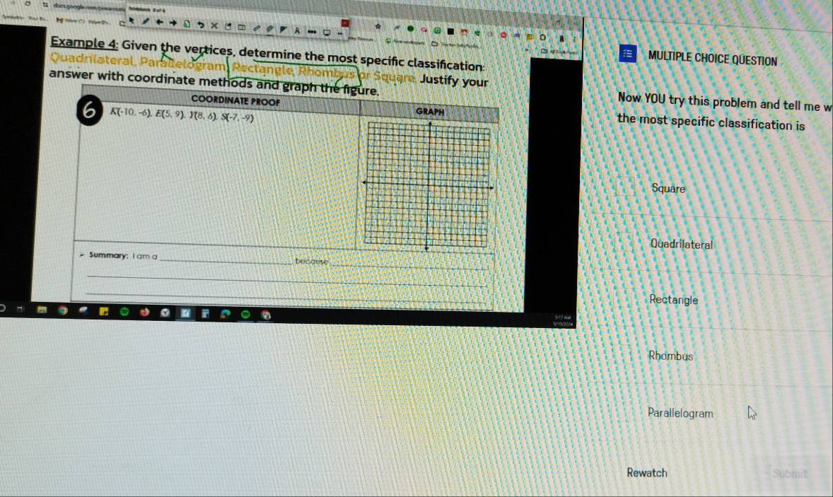 Example 4: Given the vertices, determine the most specific classification:
MULTIPLE CHOICE QUESTION
ra
Quadrlat Justify your
answer with coordinate methods and graph the figure. Now YOU try this problem and tell me w
6 K(-10,-6), E(5,9). J(8,6) S(-7,-9)
COORDINATE PROOF GRAPH the most specific classification is
Square
Quadrilateral
_
Summary; I am a _becatise
_
_
__
Rectangle
Rhombus
Parallelogram
Rewatch Submit