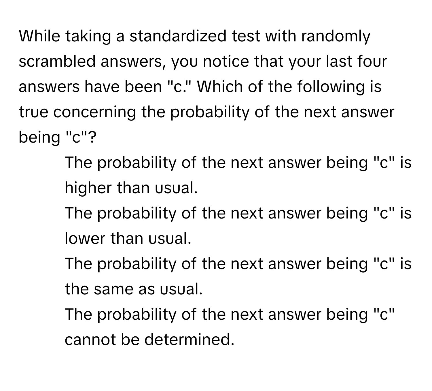 While taking a standardized test with randomly scrambled answers, you notice that your last four answers have been "c." Which of the following is true concerning the probability of the next answer being "c"?

1) The probability of the next answer being "c" is higher than usual. 
2) The probability of the next answer being "c" is lower than usual. 
3) The probability of the next answer being "c" is the same as usual. 
4) The probability of the next answer being "c" cannot be determined.