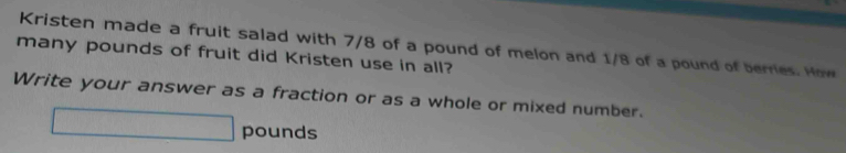 Kristen made a fruit salad with 7/8 of a pound of melon and 1/8 of a pound of berries. How 
many pounds of fruit did Kristen use in all? 
Write your answer as a fraction or as a whole or mixed number.
□ pounds