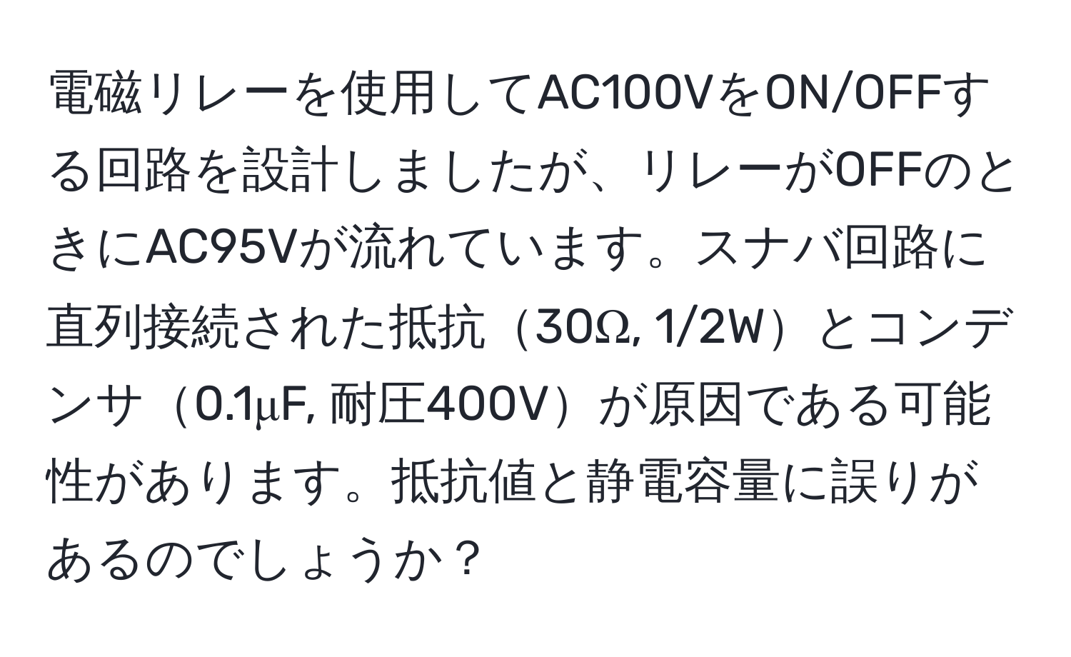 電磁リレーを使用してAC100VをON/OFFする回路を設計しましたが、リレーがOFFのときにAC95Vが流れています。スナバ回路に直列接続された抵抗30Ω, 1/2Wとコンデンサ0.1μF, 耐圧400Vが原因である可能性があります。抵抗値と静電容量に誤りがあるのでしょうか？