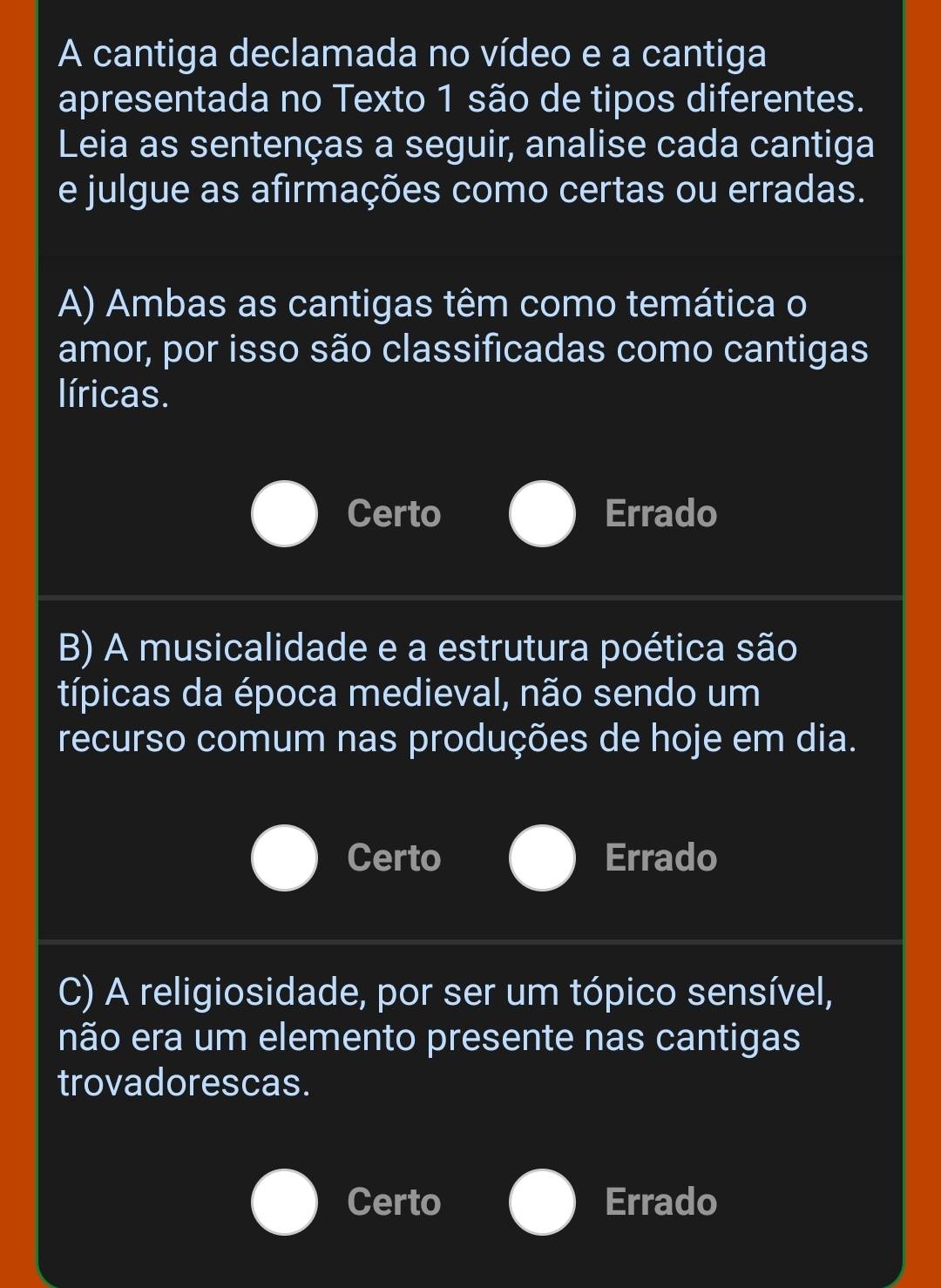 A cantiga declamada no vídeo e a cantiga
apresentada no Texto 1 são de tipos diferentes.
Leia as sentenças a seguir, analise cada cantiga
e julgue as afirmações como certas ou erradas.
A) Ambas as cantigas têm como temática o
amor, por isso são classificadas como cantigas
líricas.
Certo Errado
B) A musicalidade e a estrutura poética são
típicas da época medieval, não sendo um
recurso comum nas produções de hoje em dia.
Certo Errado
C) A religiosidade, por ser um tópico sensível,
não era um elemento presente nas cantigas
trovadorescas.
Certo Errado