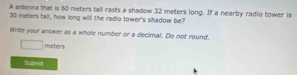 A antenna that is 60 meters tall casts a shadow 32 meters long. If a nearby radio tower is
30 meters tall, how long will the radio tower's shadow be? 
Write your answer as a whole number or a decimal. Do not round.
□ meters
Submit