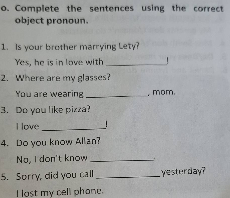 Complete the sentences using the correct 
object pronoun. 
1. Is your brother marrying Lety? 
Yes, he is in love with _1 
2. Where are my glasses? 
You are wearing _, mom. 
3. Do you like pizza? 
I love_ 
1 
4. Do you know Allan? 
No, I don't know_ 
. 
5. Sorry, did you call _yesterday? 
I lost my cell phone.