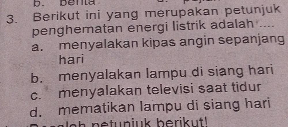 benta
3. Berikut ini yang merupakan petunjuk
penghematan energi listrik adalah ....
a. menyalakan kipas angin sepanjang
hari
b. menyalakan lampu di siang hari
c. menyalakan televisi saat tidur
d. mematikan lampu di siang hari
J ah netuniuk berikut!