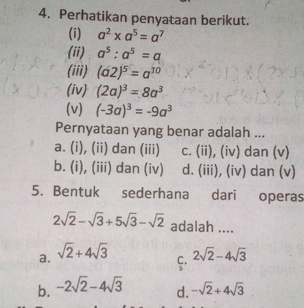 Perhatikan penyataan berikut.
(i) a^2* a^5=a^7
(ii) a^5:a^5=a
(iii) (a2)^5=a^(10)
(iv) (2a)^3=8a^3
(v) (-3a)^3=-9a^3
Pernyataan yang benar adalah ...
a. (i), (ii) dan (iii) c. (ii), (iv) dan (v)
b. (i), (iii) dan (iv) d. (iii), (iv) dan (v)
5. Bentuk sederhana dari operas
2sqrt(2)-sqrt(3)+5sqrt(3)-sqrt(2) adalah ....
a. sqrt(2)+4sqrt(3) 2sqrt(2)-4sqrt(3)
C.
b. -2sqrt(2)-4sqrt(3)
d. -sqrt(2)+4sqrt(3)