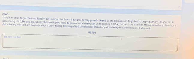 Trong một cuộc thi gói bánh vào địp năm môi, mỗi đội chơi được sử dụng tối đa 20kg gạo nếp, 2kg thịt ba chỉ, 5kg đậu xanh để gói bánh chưng và bánh ông. Đế gói một cái 
bánh chưng căn 0, 4kg gạo nếp, 0,05 kg thịt và 0, 1kg đậu xanh, đế gói một cái bánh ống căn 0,6 kg gạo nếp, 0,075 kg thịt và 0,15 kg đậu xanh. Mỗi cái bánh chưng nhận được 5
điểm thưởng, môi cái bánh ông nhận được 7 điểm thưởng. Hỏi căn phải gói bao nhiêu cái bánh chưng và bánh ống để được nhiều điểm thưởng nhất? 
Bài làm 
Bài làm của bạn