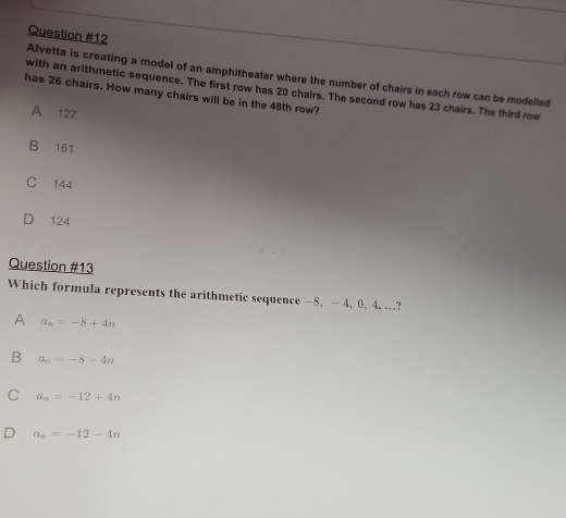 Alvetta is creating a model of an amphitheater where the number of chairs in each row can be modelled
with an arithmetic sequence, The first row has 20 chairs. The second row has 23 chairs. The third row
has 26 chairs. How many chairs will be in the 48th row?
A 127
B 161
C 144
124
Question #13
Which formula represents the arithmetic sequence -8, — 4, 0, 4, ...?
A a_n=-8+4n
B a_n=-8-4n
C a_n=-12+4n
a_n=-12-4n