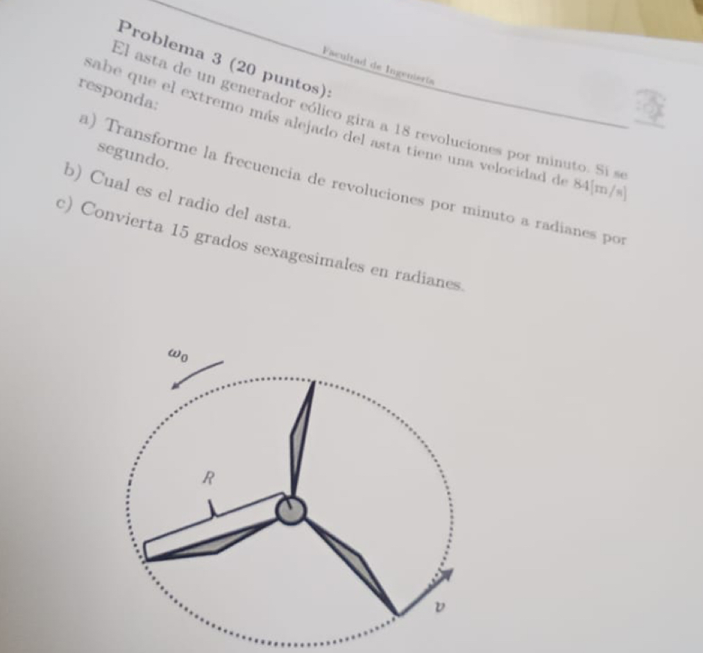 Problema 3 (20 puntos): 
Facultad de Ingeniería 
responda: 
El asta de un generador eólico gira a 18 revoluciones por minuto. Si s 
sabe que el extremo más alejado del asta tiene una velocidad de 84[m/s
segundo. 
a) Transforme la frecuencía de revoluciones por minuto a radianes po 
b) Cual es el radio del asta. 
c) Convierta 15 grados sexagesimales en radianes. 
ωo