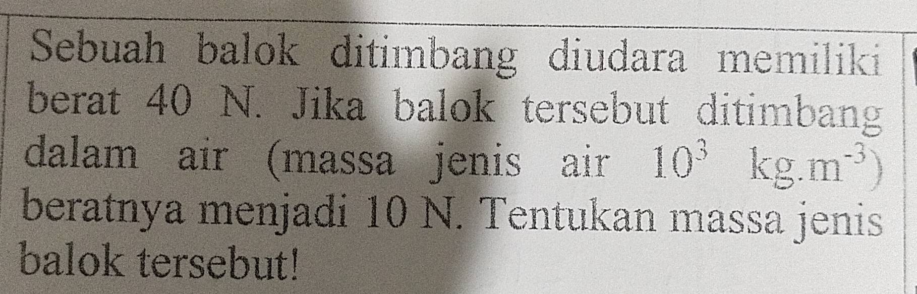 Sebuah balok ditimbang diudara memiliki 
berat 40 N. Jika balok tersebut ditimbang 
dalam air (massa jenis air 10^3kg.m^(-3))
beratnya menjadi 10 N. Tentukan massa jenis 
balok tersebut!