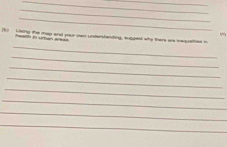 (1) 
(b) Lising the map and your own understanding, suggest why there are inequalities in 
health in urban areas. 
_ 
_ 
_ 
_ 
_ 
_ 
_ 
_