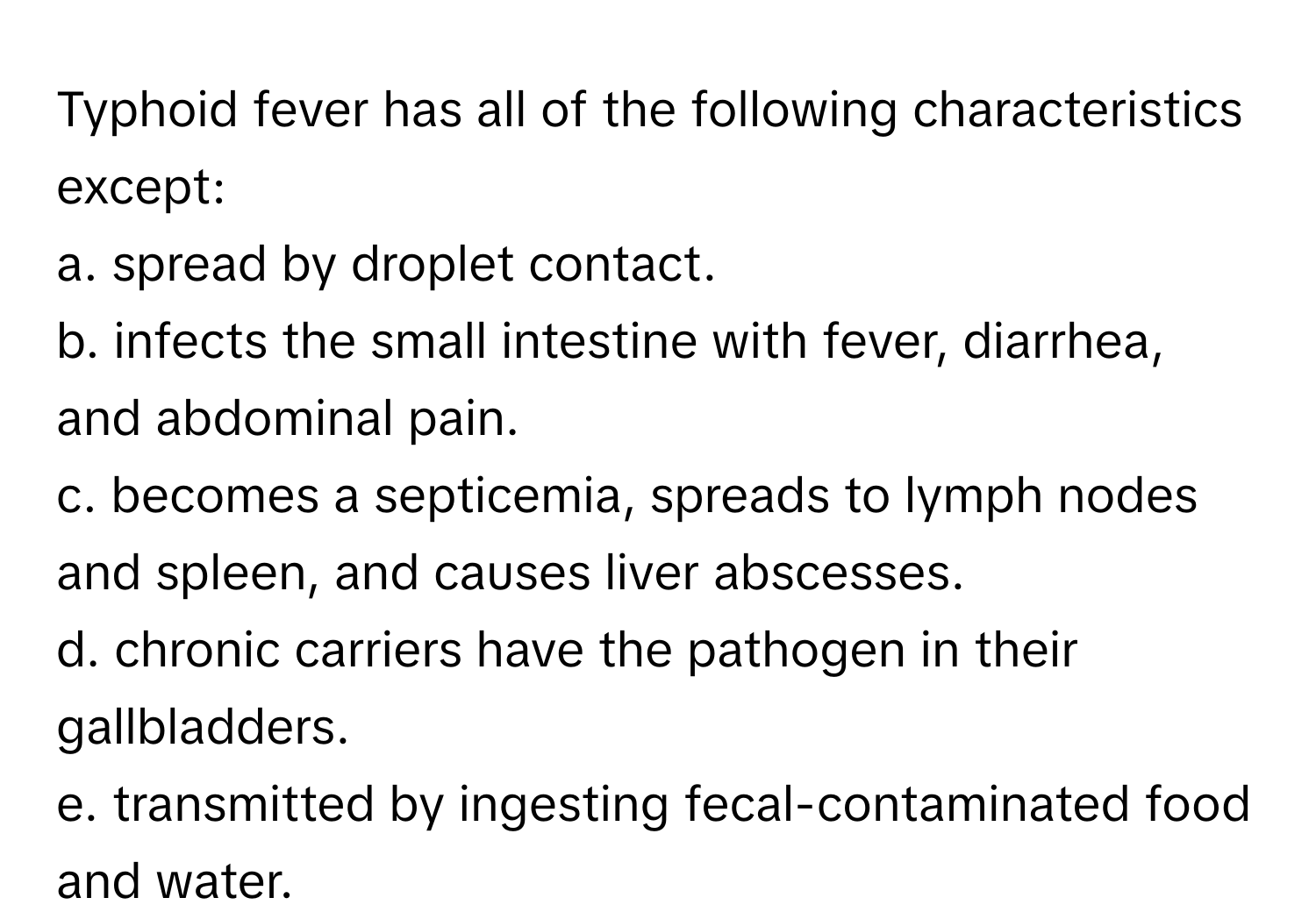 Typhoid fever has all of the following characteristics except:

a. spread by droplet contact.
b. infects the small intestine with fever, diarrhea, and abdominal pain.
c. becomes a septicemia, spreads to lymph nodes and spleen, and causes liver abscesses.
d. chronic carriers have the pathogen in their gallbladders.
e. transmitted by ingesting fecal-contaminated food and water.