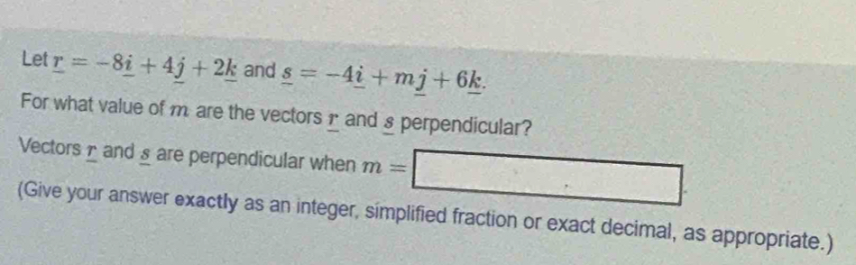 Let _ r=-8_ i+4j+2_ k and _ s=-4_ i+mj+6_ k. 
For what value of m are the vectors1 and § perpendicular? 
Vectors and § are perpendicular when m=
(Give your answer exactly as an integer, simplified fraction or exact decimal, as appropriate.)