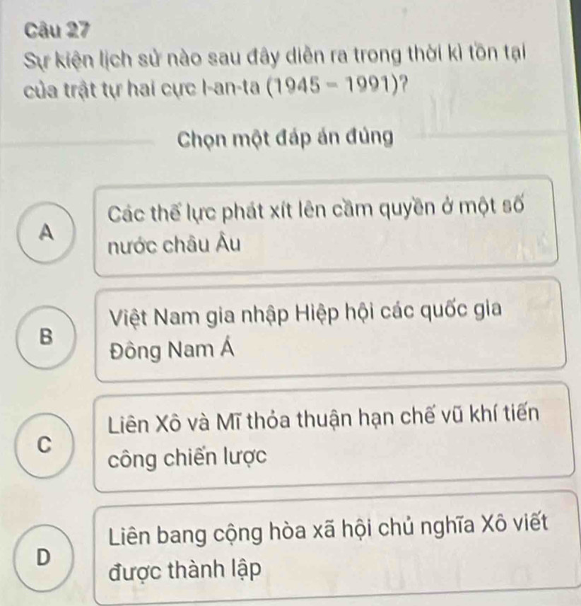 Sự kiện lịch sử nào sau đây diễn ra trong thời kì tồn tại
của trật tự hai cực I-an-ta (1945-1991) ? 
Chọn một đáp án đúng
Các thế lực phát xít lên cầm quyền ở một số
A
nước châu Âu
Việt Nam gia nhập Hiệp hội các quốc gia
B
Đông Nam Á
Liên Xô và Mĩ thỏa thuận hạn chế vũ khí tiến
C
công chiến lược
Liên bang cộng hòa xã hội chủ nghĩa Xô viết
D
được thành lập