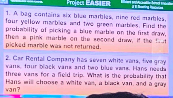 Project EASIER Ellicient and Accessible School Innovatior 
of E-Teaching Resources 
1. A bag contains six blue marbles, nine red marbles, 
four yellow marbles and two green marbles. Find the 
probability of picking a blue marble on the first draw, 
then a pink marble on the second draw, if the first 
picked marble was not returned. 
2. Car Rental Company has seven white vans, five gray 
vans, four black vans and two blue vans. Hans needs 
three vans for a field trip. What is the probability that 
Hans will choose a white van, a black van, and a gray 
van?