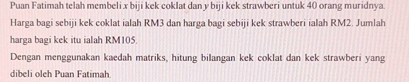 Puan Fatimah telah membeli x biji kek coklat dan y biji kek strawberi untuk 40 orang muridnya. 
Harga bagi sebiji kek coklat ialah RM3 dan harga bagi sebiji kek strawberi ialah RM2. Jumlah 
harga bagi kek itu ialah RM105. 
Dengan menggunakan kaedah matriks, hitung bilangan kek coklat dan kek strawberi yang 
dibeli oleh Puan Fatimah.