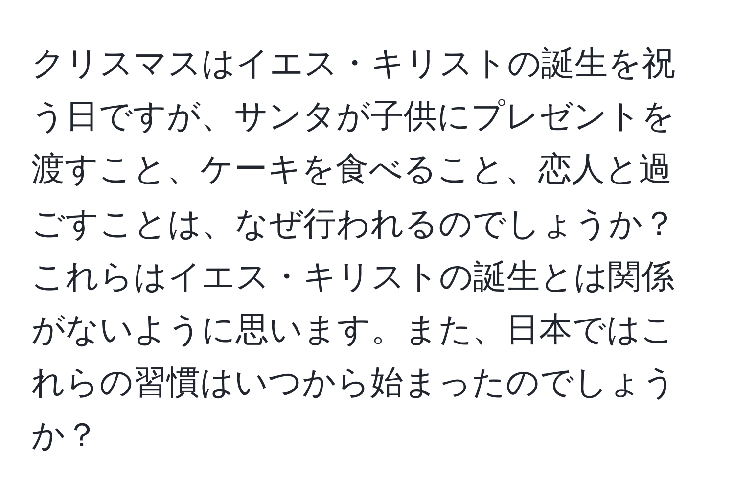 クリスマスはイエス・キリストの誕生を祝う日ですが、サンタが子供にプレゼントを渡すこと、ケーキを食べること、恋人と過ごすことは、なぜ行われるのでしょうか？これらはイエス・キリストの誕生とは関係がないように思います。また、日本ではこれらの習慣はいつから始まったのでしょうか？