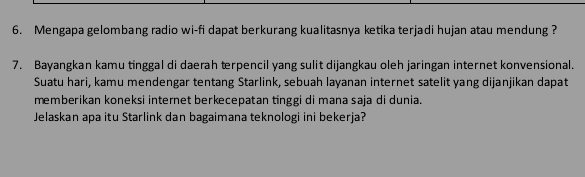 Mengapa gelombang radio wi-fi dapat berkurang kualitasnya ketika terjadi hujan atau mendung ? 
7. Bayangkan kamu tinggal di daerah terpencil yang sulit dijangkau oleh jaringan internet konvensional. 
Suatu hari, kamu mendengar tentang Starlink, sebuah layanan internet satelit yang dijanjikan dapat 
memberikan koneksi internet berkecepatan tinggi di mana saja di dunia. 
Jelaskan apa itu Starlink dan bagaimana teknologi ini bekerja?