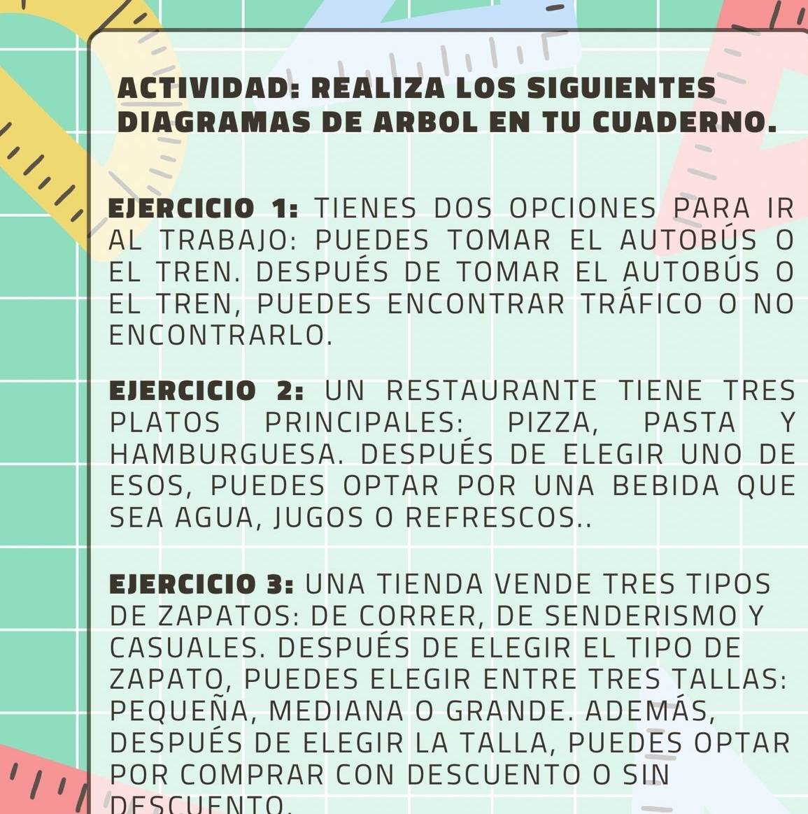 ACTIVIDAD: REALIZA LOS SIGUIENTES 
DIAGRAMAS DE ARBOL EN TU CUADERNO. 
EjERCICIO 1: TIENES DOS OPCIONES PARA IR 
Al trabajo: puedes tomar el autobús o 
el tren. después de tomar el autobús o 
el tren, puedes encontrar tráfico o no 
ENCONTRARLO. 
Ejercicio 2: un restaurante tiène tres 
PLATOS PRINCIPALES: PIZZA, PASTA Y 
Hamburguesa. despuéS de elegir uno de 
ESOS, PUEDES OPTAR POR UNA BEBIDA QUE 
SEA AGUA, JUGOS O REFRESCOS.. 
EJERCICIO 3: UNA TIENDA VENDE TRES TIPOS 
DE ZAPATOS: DE CORRER, DE SENDERISMO Y 
casuales. después de elegir el tipo de 
ZAPATO, PUEDES ELEGIR ENTRE TRES TALLAS: 
pequeÑa, mediana O granDe. aDemÁS, 
después de elegir la talla, puedes optar 
POR COMPRAR CON DESCUENTO O SIN 
DESCUENTO