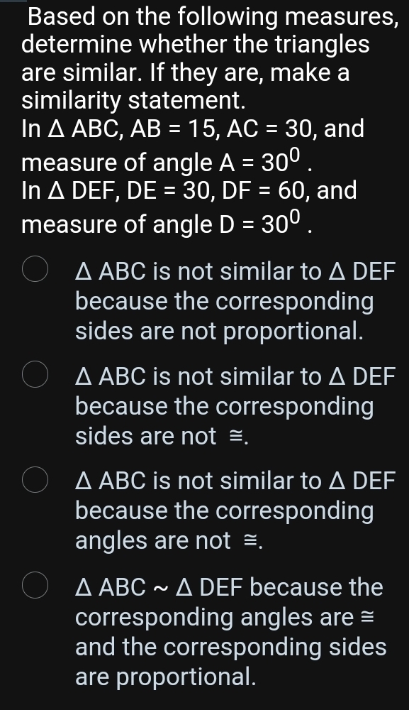 Based on the following measures,
determine whether the triangles
are similar. If they are, make a
similarity statement.
In △ ABC, AB=15, AC=30 , and
measure of angle A=30^0. 
In △ DEF, DE=30, DF=60 , and
measure of angle D=30^0.
△ ABC is not similar to △ DEF
because the corresponding
sides are not proportional.
△ ABC is not similar to △ DEF
because the corresponding
sides are not ≅.
△ ABC is not similar to △ DEF
because the corresponding
angles are not ≅.
△ ABCsim △ DEF because the
corresponding angles are =
and the corresponding sides
are proportional.