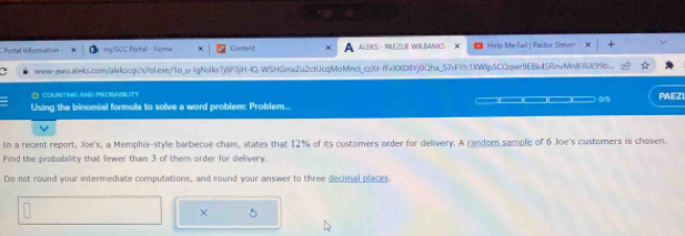 Portal Informubon - my1SCC Portall - Home Coeent ALEKS - PEZUE WILBANKS X Help Me Fail | Pastor Siteven 
www-awu.aleks.com/alekscgi/x/sLexe/1o_u-lgNsIkr7j8P3jH-IQ-WSHGmxZu2ctUcqMoMncl_czXr-ffx)OKD8YjOQha_57rFYh1XWIp5CQqwr9EBk45RnvMnIERX99b.. 
O COUINTING AND PROSABILITY PAEZI 
05 
Using the binomial formula to solve a word problem: Problem... 
In a recent report, Joe's, a Memphis-style barbecue chain, states that 12% of its customers order for delivery. A random sample of 6 Joe's customers is chosen. 
Find the probability that fewer than 3 of them order for delivery. 
Do not round your intermediate computations, and round your answer to three decimal places. 
× 
.