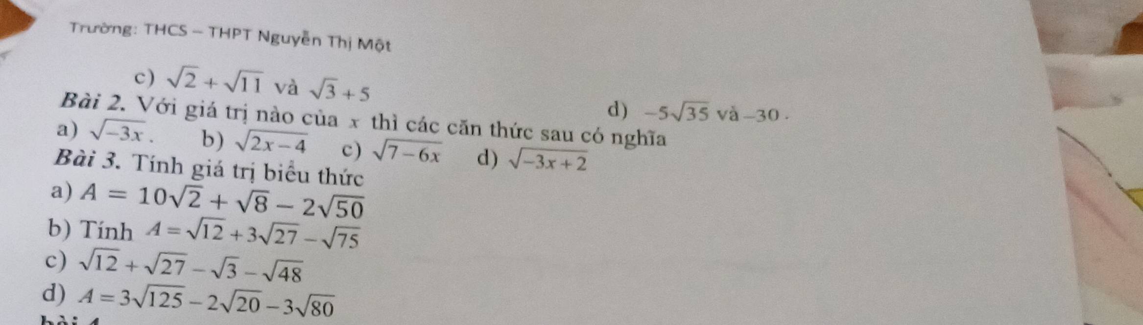 Trường: THCS - THPT Nguyễn Thị Một
c) sqrt(2)+sqrt(11) và sqrt(3)+5 -5sqrt(35) và -30. 
d)
Bài 2. Với giá trị nào của x thì các căn thức sau có nghĩa
a) sqrt(-3x). b) sqrt(2x-4) c) sqrt(7-6x) d) sqrt(-3x+2)
Bài 3. Tính giá trị biểu thức
a) A=10sqrt(2)+sqrt(8)-2sqrt(50)
b) Tính A=sqrt(12)+3sqrt(27)-sqrt(75)
c) sqrt(12)+sqrt(27)-sqrt(3)-sqrt(48)
d) A=3sqrt(125)-2sqrt(20)-3sqrt(80)