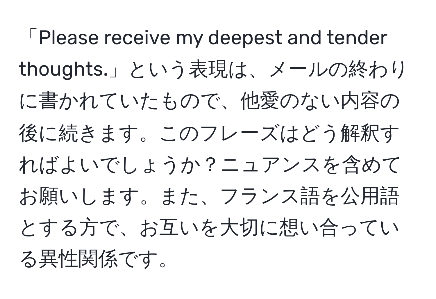 「Please receive my deepest and tender thoughts.」という表現は、メールの終わりに書かれていたもので、他愛のない内容の後に続きます。このフレーズはどう解釈すればよいでしょうか？ニュアンスを含めてお願いします。また、フランス語を公用語とする方で、お互いを大切に想い合っている異性関係です。