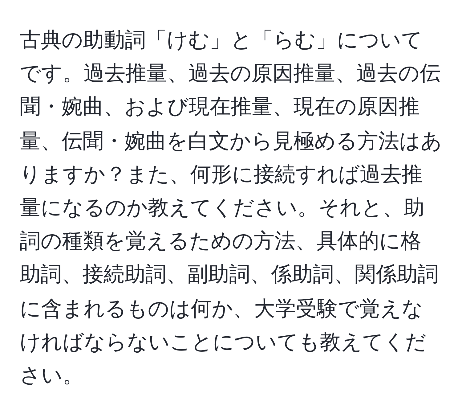 古典の助動詞「けむ」と「らむ」についてです。過去推量、過去の原因推量、過去の伝聞・婉曲、および現在推量、現在の原因推量、伝聞・婉曲を白文から見極める方法はありますか？また、何形に接続すれば過去推量になるのか教えてください。それと、助詞の種類を覚えるための方法、具体的に格助詞、接続助詞、副助詞、係助詞、関係助詞に含まれるものは何か、大学受験で覚えなければならないことについても教えてください。