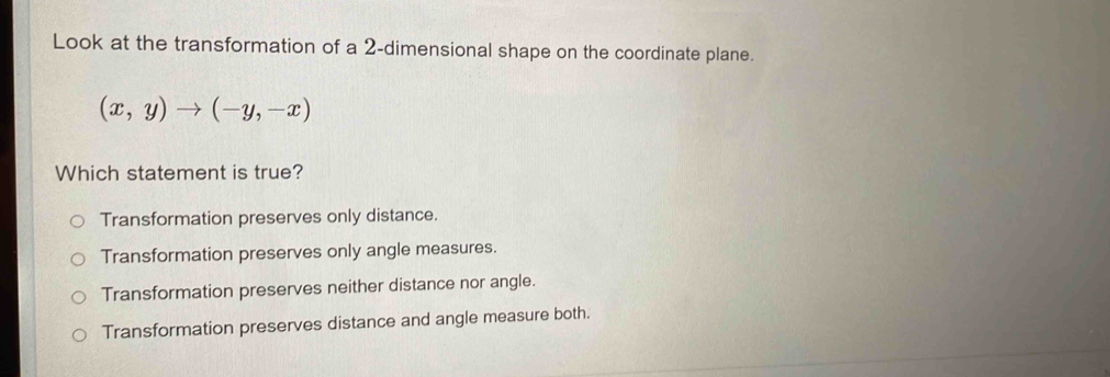 Look at the transformation of a 2 -dimensional shape on the coordinate plane.
(x,y)to (-y,-x)
Which statement is true?
Transformation preserves only distance.
Transformation preserves only angle measures.
Transformation preserves neither distance nor angle.
Transformation preserves distance and angle measure both.