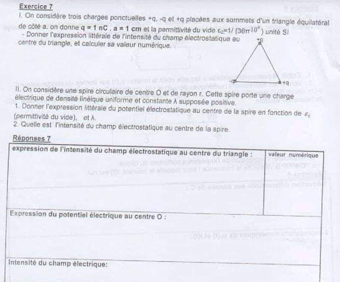 On considère trois charges ponctuelles +q, -q et +q placées aux sommets d'un triangle équilatéral 
de côté a. on donne q=1nC, a=1cm et la permittivité du vide varepsilon _o=1/(36π^(10^circ) ) unité SI 
- Donner l'expression littérale de l'intensité du champ électrostatique au 
centre du triangle, et calculer sa valeur numérique. 
II. On considère une spire circulaire de centre O et de rayon r. Cette spire porte une charge 
électrique de densité linéique uniforme et constante λ supposée positive 
1. Donner l'expression littérale du potentiel électrostatique au centre de la spire en fonction de B_0
(permittivité du vide), et λ. 
2. Quelle est l'intensité du champ électrostatique au centre de la spire. 
Répo